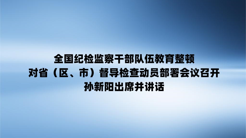 全国纪检监察干部队伍教育整顿对省（区、市）督导检查动员部署会议召开孙新阳出席并讲话