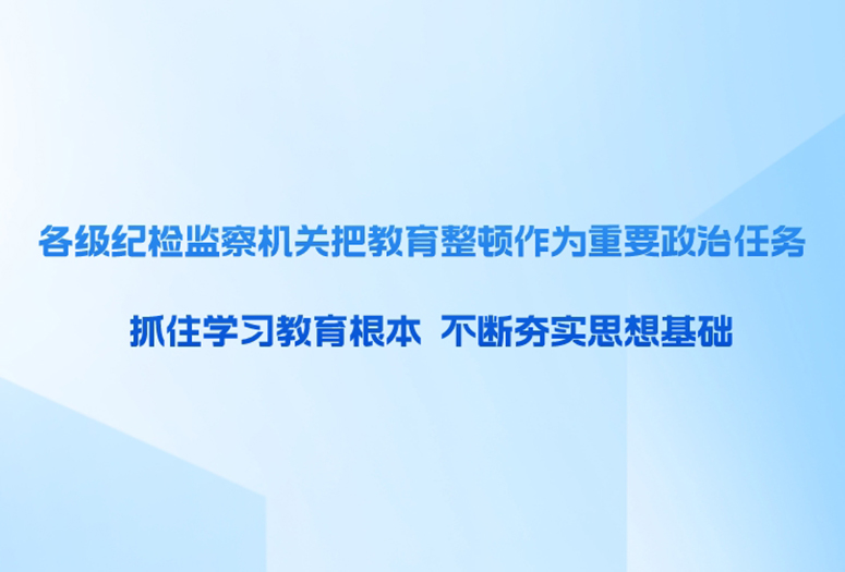 各级纪检监察机关把教育整顿作为重要政治任务 抓住学习教育根本 不断夯实思想基础